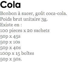 Cola
Bonbon à sucer, goût coca-cola. Poids brut unitaire 3g.
Existe en : 100 pieces x 20 sachets 50p x 45s 50p x 10s 50p x 40s 100p x 15 boîtes
50p x 50s. 