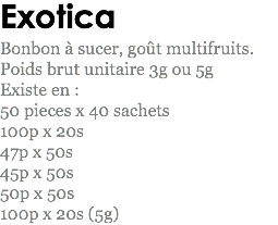 Exotica
Bonbon à sucer, goût multifruits.
Poids brut unitaire 3g ou 5g
Existe en : 50 pieces x 40 sachets 100p x 20s
47p x 50s
45p x 50s
50p x 50s
100p x 20s (5g)