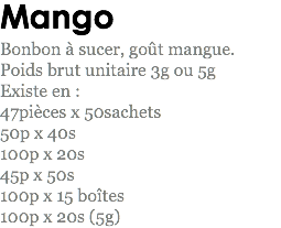 Mango
Bonbon à sucer, goût mangue.
Poids brut unitaire 3g ou 5g
Existe en : 47pièces x 50sachets
50p x 40s
100p x 20s
45p x 50s
100p x 15 boîtes
100p x 20s (5g)