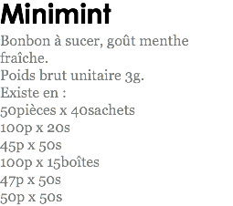 Minimint
Bonbon à sucer, goût menthe fraîche.
Poids brut unitaire 3g.
Existe en : 50pièces x 40sachets
100p x 20s
45p x 50s 100p x 15boîtes
47p x 50s
50p x 50s