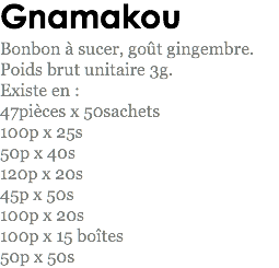 Gnamakou
Bonbon à sucer, goût gingembre.
Poids brut unitaire 3g.
Existe en : 47pièces x 50sachets
100p x 25s
50p x 40s 120p x 20s
45p x 50s 100p x 20s
100p x 15 boîtes
50p x 50s