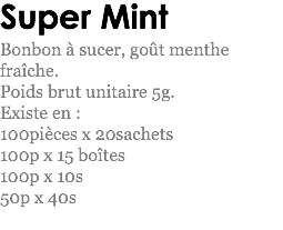 Super Mint
Bonbon à sucer, goût menthe fraîche.
Poids brut unitaire 5g.
Existe en : 100pièces x 20sachets
100p x 15 boîtes
100p x 10s
50p x 40s
