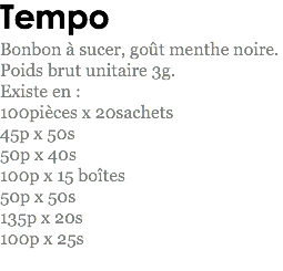 Tempo
Bonbon à sucer, goût menthe noire.
Poids brut unitaire 3g.
Existe en : 100pièces x 20sachets
45p x 50s
50p x 40s
100p x 15 boîtes
50p x 50s
135p x 20s 100p x 25s
