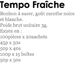 Tempo Fraîche
Bonbon à sucer, goût menthe noire et blanche.
Poids brut unitaire 3g.
Existe en : 100pièces x 20sachets
45p x 50s
50p x 40s
100p x 15 boîtes
50p x 50s