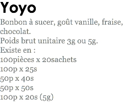 Yoyo
Bonbon à sucer, goût vanille, fraise, chocolat.
Poids brut unitaire 3g ou 5g.
Existe en : 100pièces x 20sachets
100p x 25s
50p x 40s
50p x 50s
100p x 20s (5g)