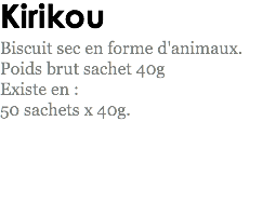 Kirikou
Biscuit sec en forme d'animaux. Poids brut sachet 40g
Existe en : 50 sachets x 40g.