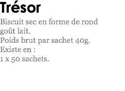 Trésor
Biscuit sec en forme de rond goût lait. Poids brut par sachet 40g.
Existe en : 1 x 50 sachets.