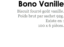 Bono Vanille
Biscuit fourré goût vanille. Poids brut par sachet 92g.
Existe en : 100 x 6 pièces. 
