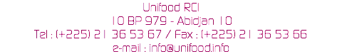 Unifood RCI
10 BP 979 - Abidjan 10
Tel : (+225) 21 36 53 67 / Fax : (+225) 21 36 53 66
e-mail : info@unifood.info