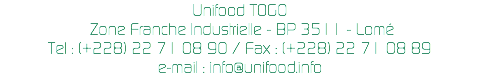 Unifood TOGO Zone Franche Industrielle - BP 3511 - Lomé
Tel : (+228) 22 71 08 90 / Fax : (+228) 22 71 08 89
e-mail : info@unifood.info