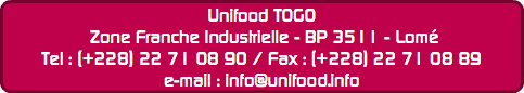 Unifood TOGO Zone Franche Industrielle - BP 3511 - Lomé
Tel : (+228) 22 71 08 90 / Fax : (+228) 22 71 08 89
e-mail : info@unifood.info