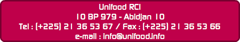 Unifood RCI
10 BP 979 - Abidjan 10
Tel : (+225) 21 36 53 67 / Fax : (+225) 21 36 53 66
e-mail : info@unifood.info